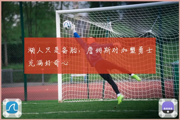 湖人只是备胎，詹姆斯对加盟勇士充满好奇心