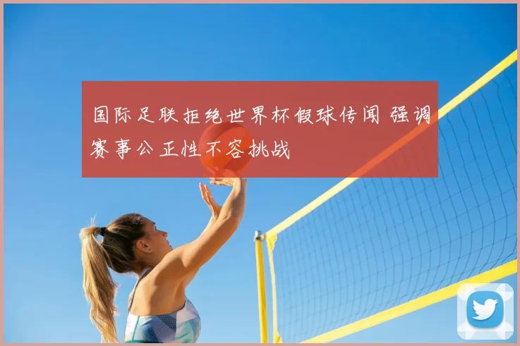 国际足联拒绝世界杯假球传闻 强调赛事公正性不容挑战