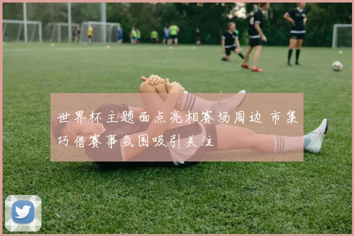 世界杯主题面点亮相赛场周边 市集巧借赛事氛围吸引关注