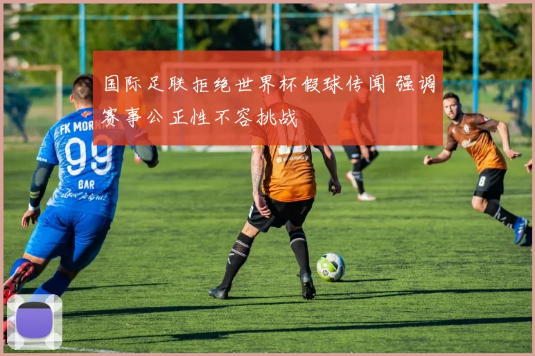 国际足联拒绝世界杯假球传闻 强调赛事公正性不容挑战