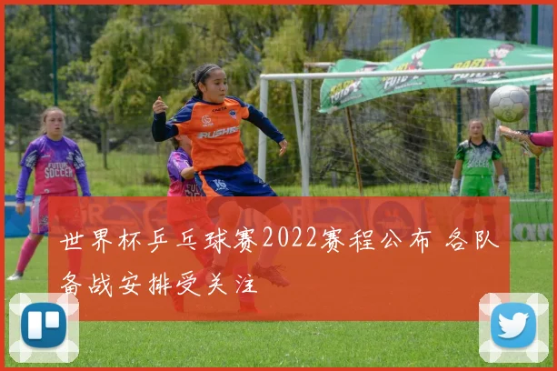 世界杯乒乓球赛2022赛程公布 各队备战安排受关注