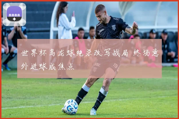 世界杯乌龙球绝杀改写战局 终场意外进球成焦点