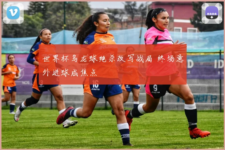 世界杯乌龙球绝杀改写战局 终场意外进球成焦点