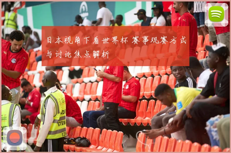 日本视角下看世界杯 赛事观赛方式与讨论焦点解析